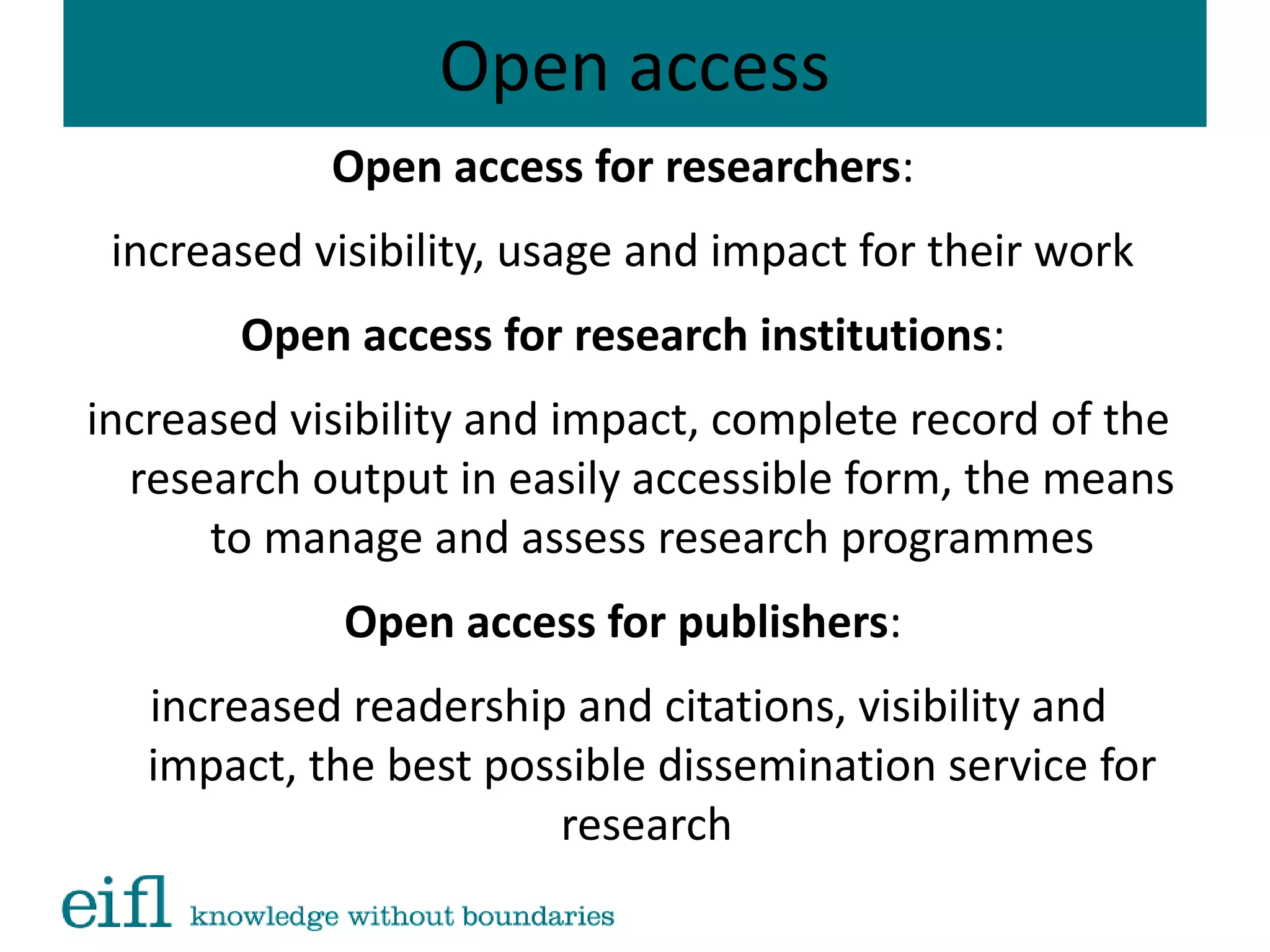 Open access
Open access for researchers:
increased visibility, usage and impact for their work
Open access for research institutions:
increased visibility and impact, complete record of the
research output in easily accessible form, the means
to manage and assess research programmes
Open access for publishers:
increased readership and citations, visibility and
impact, the best possible dissemination service for
research
 