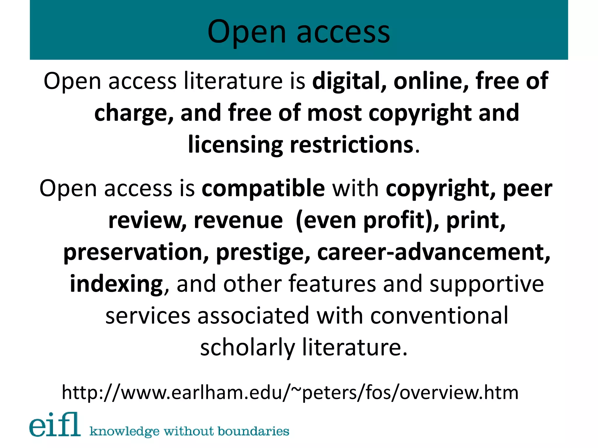 Open access
Open access literature is digital, online, free of
charge, and free of most copyright and
licensing restrictions.
Open access is compatible with copyright, peer
review, revenue (even profit), print,
preservation, prestige, career-advancement,
indexing, and other features and supportive
services associated with conventional
scholarly literature.
http://www.earlham.edu/~peters/fos/overview.htm
 