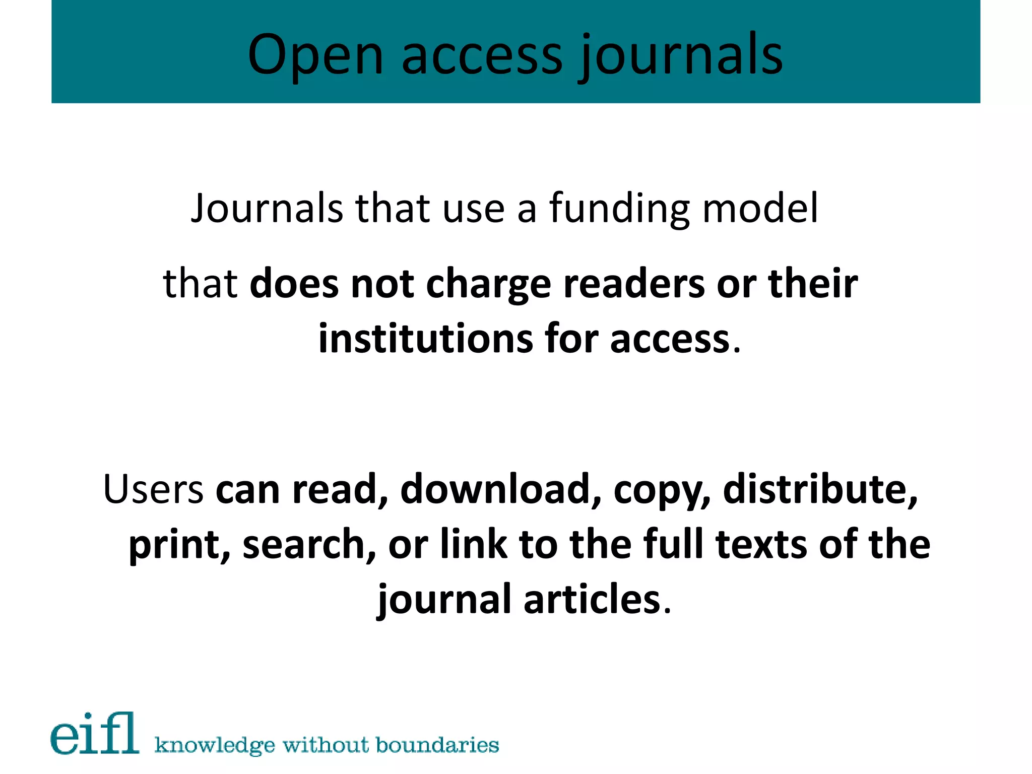 Open access journals
Journals that use a funding model
that does not charge readers or their
institutions for access.
Users can read, download, copy, distribute,
print, search, or link to the full texts of the
journal articles.
 