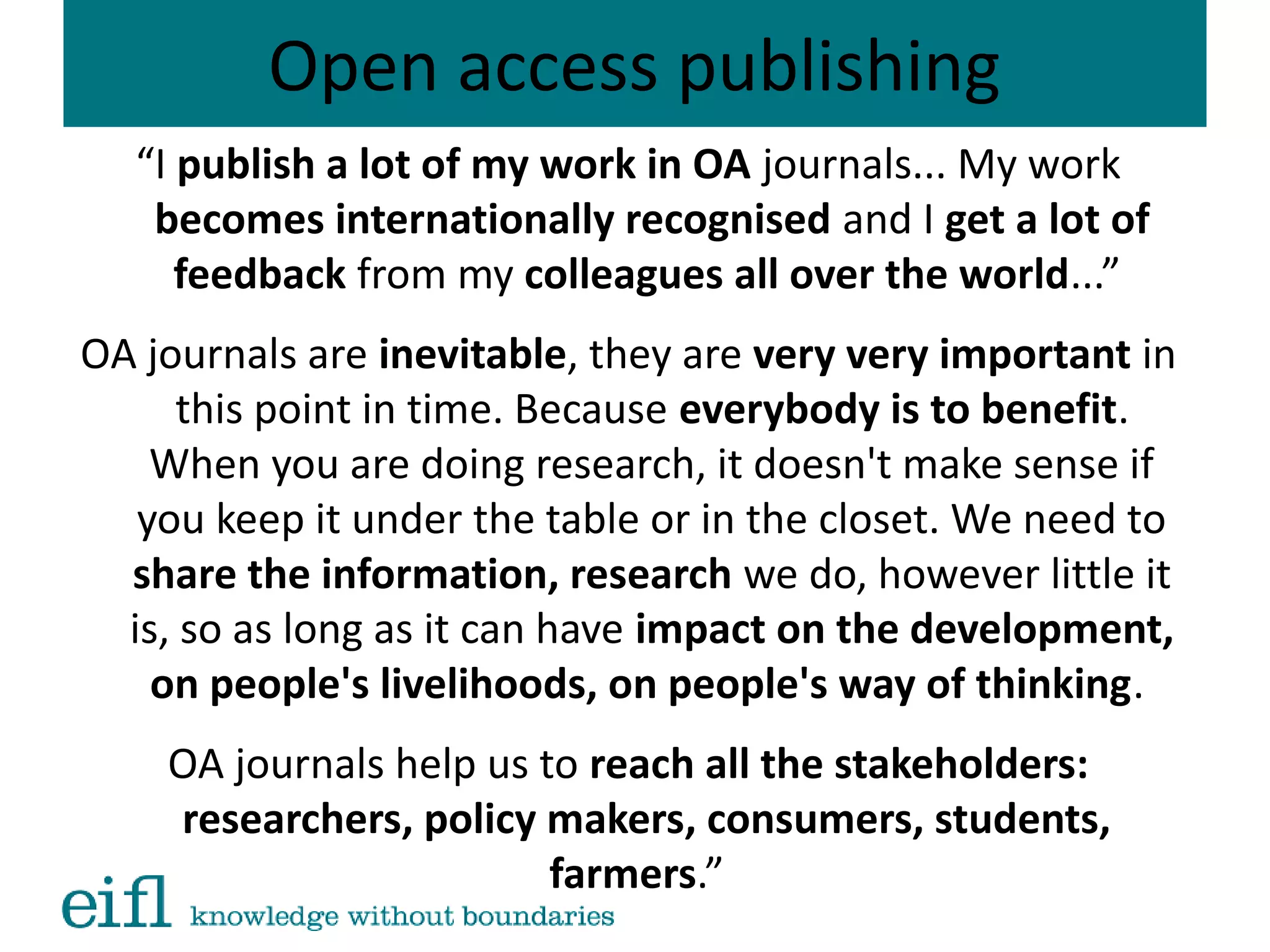 Open access publishing
“I publish a lot of my work in OA journals... My work
becomes internationally recognised and I get a lot of
feedback from my colleagues all over the world...”
OA journals are inevitable, they are very very important in
this point in time. Because everybody is to benefit.
When you are doing research, it doesn't make sense if
you keep it under the table or in the closet. We need to
share the information, research we do, however little it
is, so as long as it can have impact on the development,
on people's livelihoods, on people's way of thinking.
OA journals help us to reach all the stakeholders:
researchers, policy makers, consumers, students,
farmers.”
 