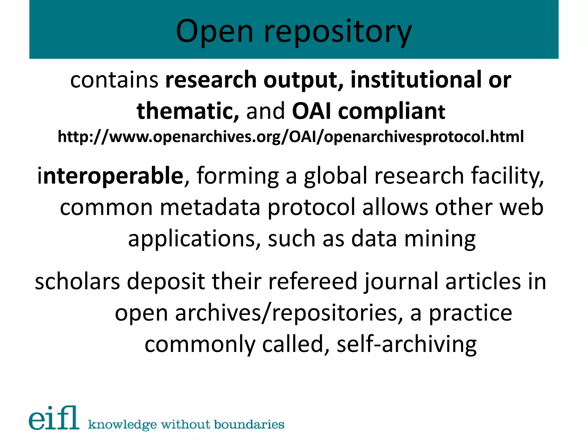 Open repository
contains research output, institutional or
thematic, and OAI compliant
http://www.openarchives.org/OAI/openarchivesprotocol.html
interoperable, forming a global research facility,
common metadata protocol allows other web
applications, such as data mining
scholars deposit their refereed journal articles in
open archives/repositories, a practice
commonly called, self-archiving
 