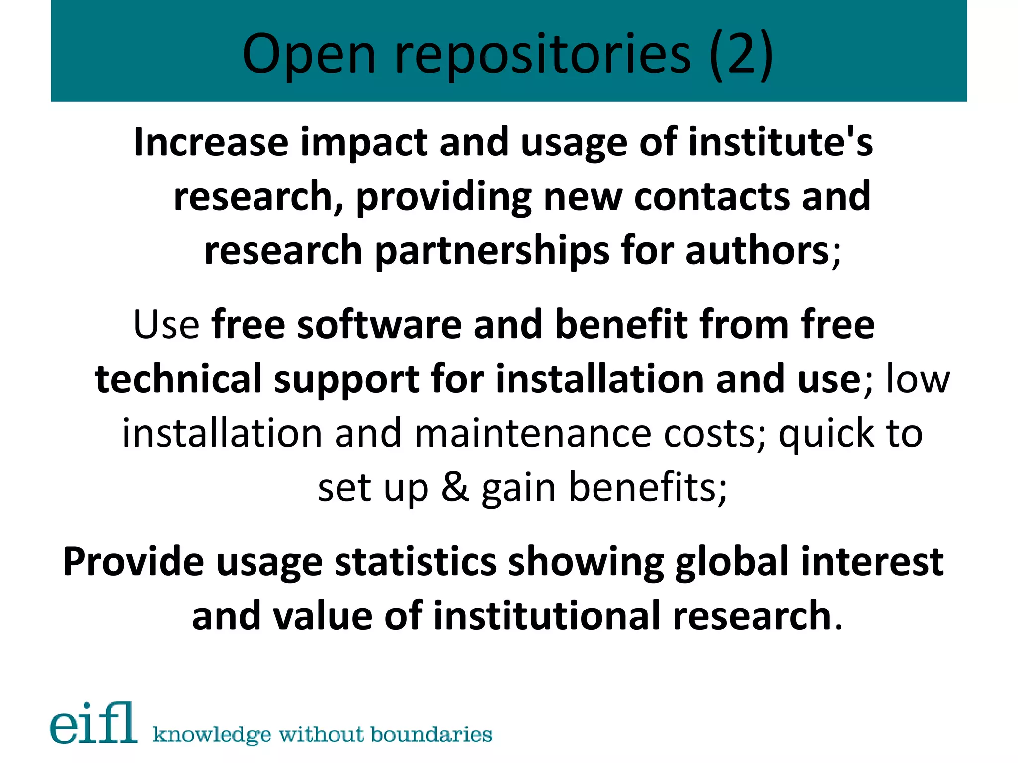 Open repositories (2)
Increase impact and usage of institute's
research, providing new contacts and
research partnerships for authors;
Use free software and benefit from free
technical support for installation and use; low
installation and maintenance costs; quick to
set up & gain benefits;
Provide usage statistics showing global interest
and value of institutional research.
 