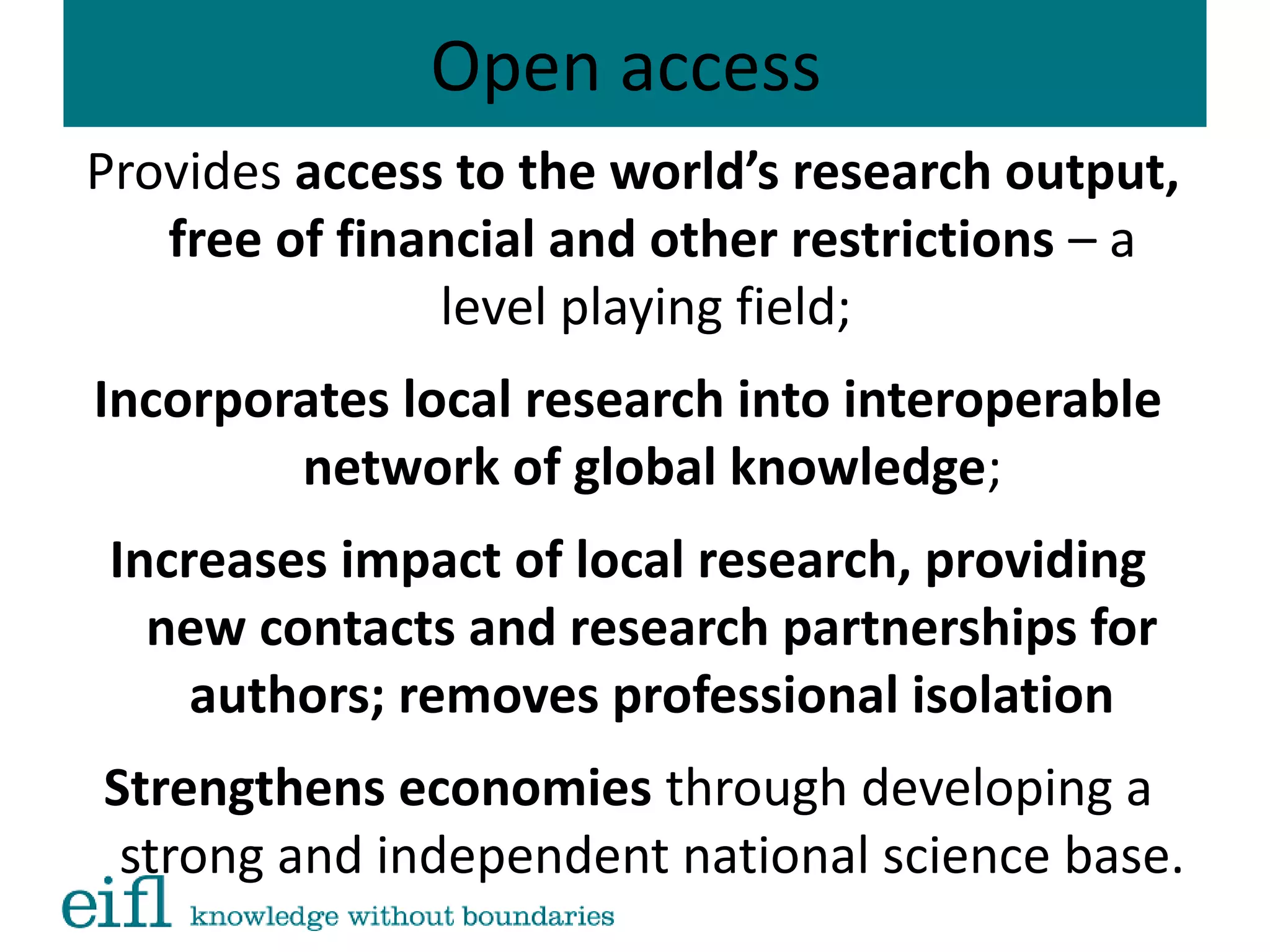 Open access
Provides access to the world’s research output,
free of financial and other restrictions – a
level playing field;
Incorporates local research into interoperable
network of global knowledge;
Increases impact of local research, providing
new contacts and research partnerships for
authors; removes professional isolation
Strengthens economies through developing a
strong and independent national science base.
 