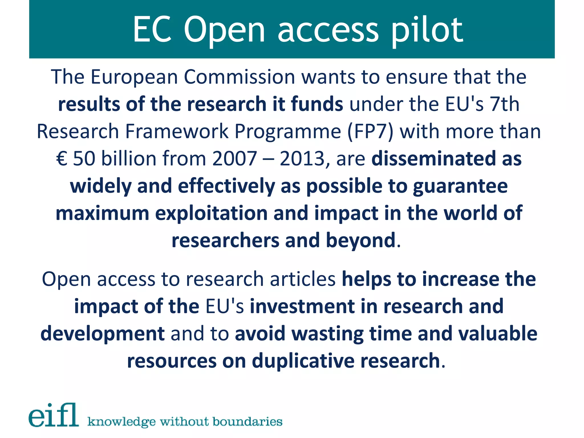 EC Open access pilot
The European Commission wants to ensure that the
results of the research it funds under the EU's 7th
Research Framework Programme (FP7) with more than
€ 50 billion from 2007 – 2013, are disseminated as
widely and effectively as possible to guarantee
maximum exploitation and impact in the world of
researchers and beyond.
Open access to research articles helps to increase the
impact of the EU's investment in research and
development and to avoid wasting time and valuable
resources on duplicative research.
 