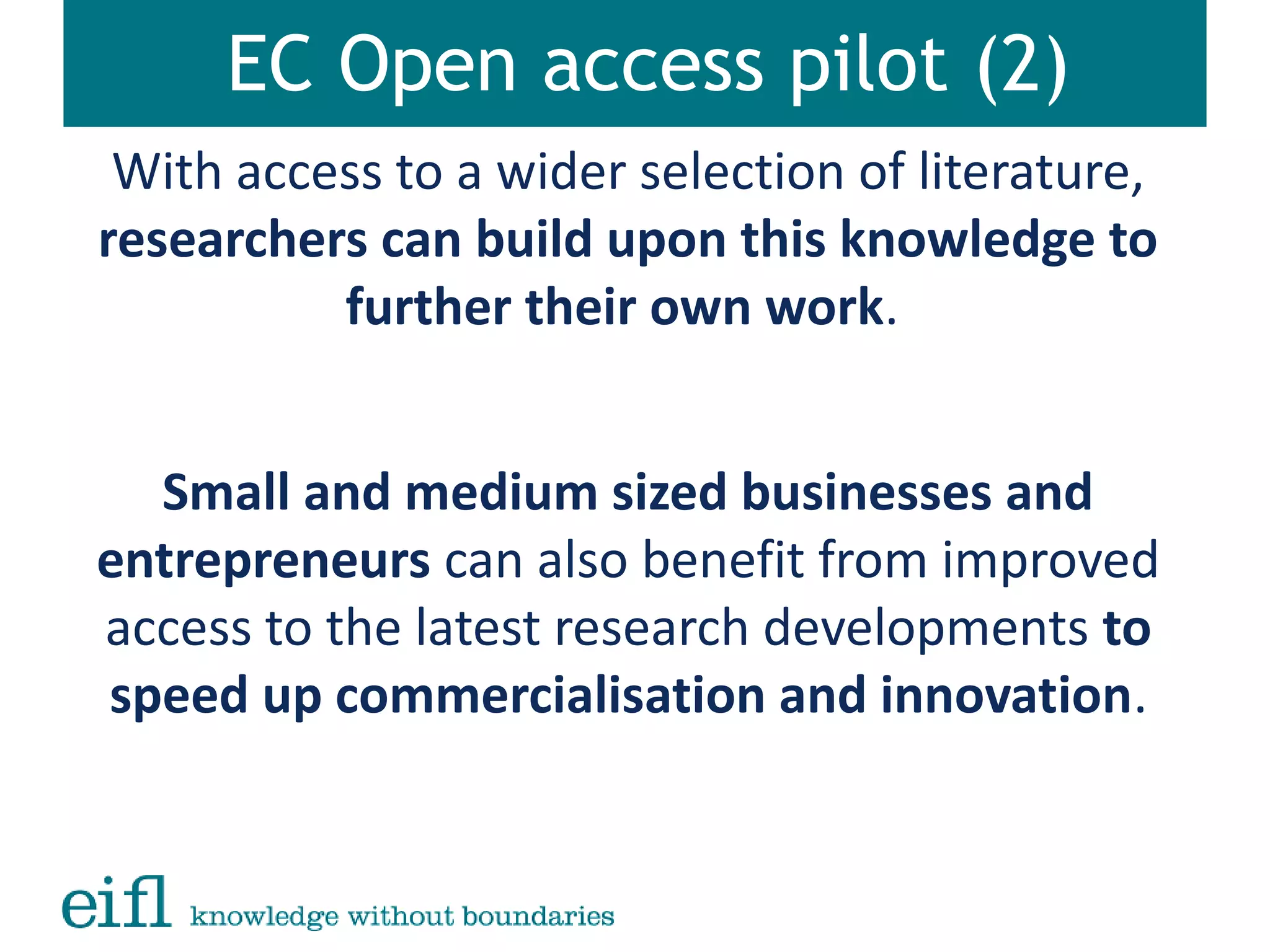 EC Open access pilot (2)
With access to a wider selection of literature,
researchers can build upon this knowledge to
further their own work.
Small and medium sized businesses and
entrepreneurs can also benefit from improved
access to the latest research developments to
speed up commercialisation and innovation.
 