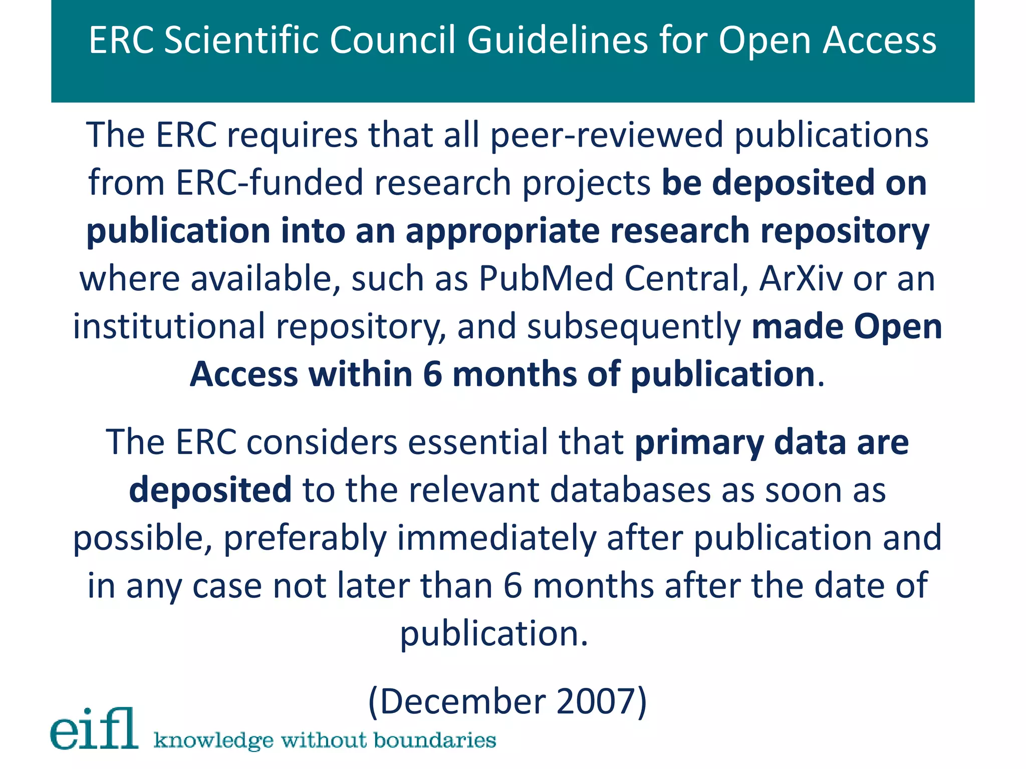 ERC Scientific Council Guidelines for Open Access
The ERC requires that all peer-reviewed publications
from ERC-funded research projects be deposited on
publication into an appropriate research repository
where available, such as PubMed Central, ArXiv or an
institutional repository, and subsequently made Open
Access within 6 months of publication.
The ERC considers essential that primary data are
deposited to the relevant databases as soon as
possible, preferably immediately after publication and
in any case not later than 6 months after the date of
publication.
(December 2007)
 