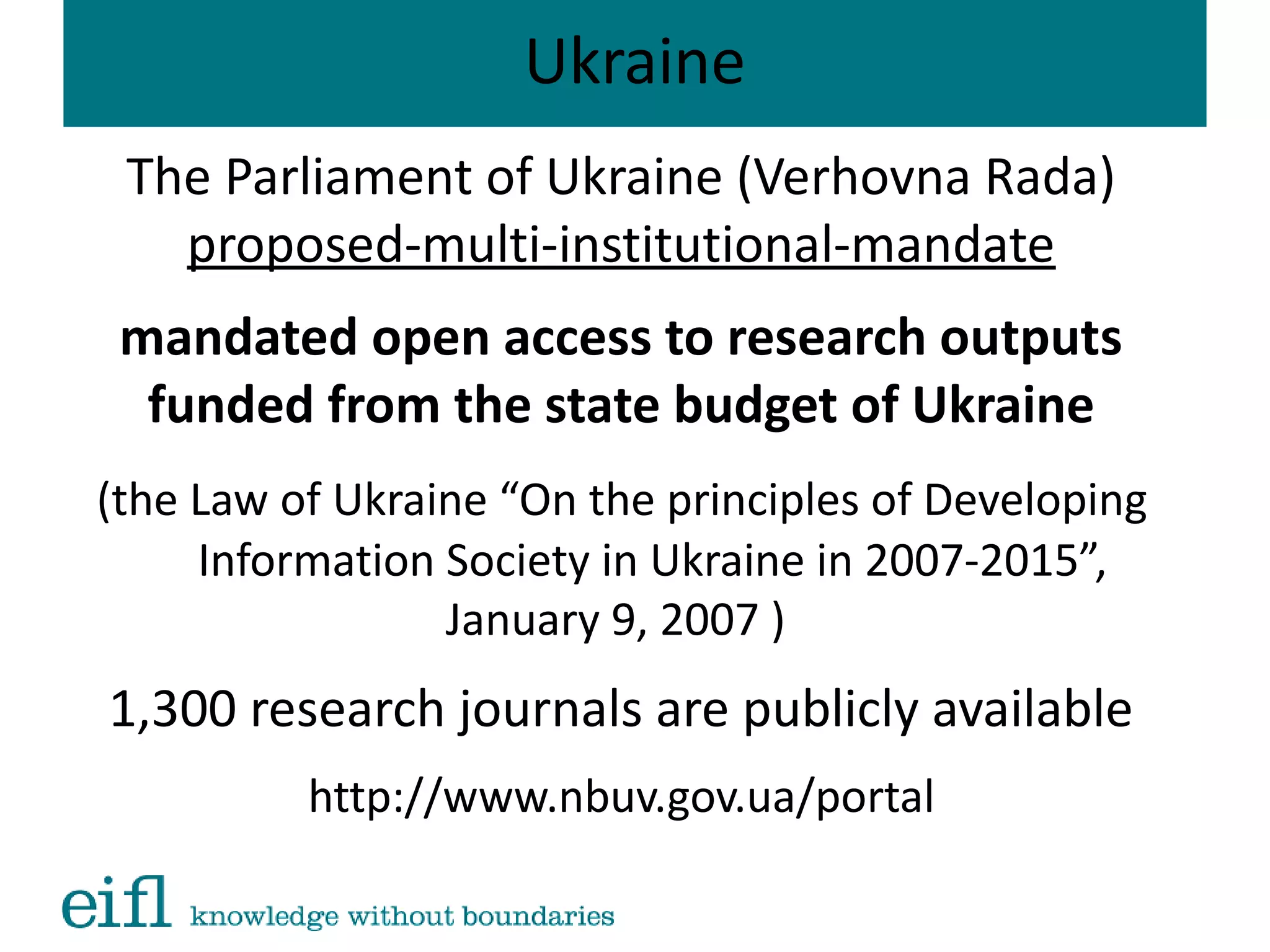 Ukraine
The Parliament of Ukraine (Verhovna Rada)
proposed-multi-institutional-mandate
mandated open access to research outputs
funded from the state budget of Ukraine
(the Law of Ukraine “On the principles of Developing
Information Society in Ukraine in 2007-2015”,
January 9, 2007 )
1,300 research journals are publicly available
http://www.nbuv.gov.ua/portal
 