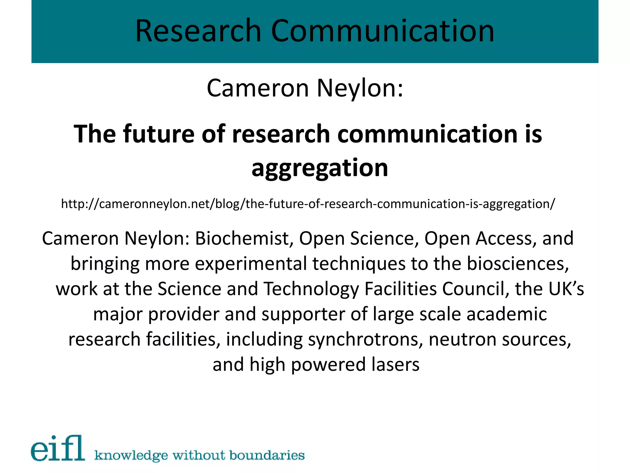 Research Communication
Cameron Neylon:
The future of research communication is
aggregation
http://cameronneylon.net/blog/the-future-of-research-communication-is-aggregation/
Cameron Neylon: Biochemist, Open Science, Open Access, and
bringing more experimental techniques to the biosciences,
work at the Science and Technology Facilities Council, the UK’s
major provider and supporter of large scale academic
research facilities, including synchrotrons, neutron sources,
and high powered lasers
 