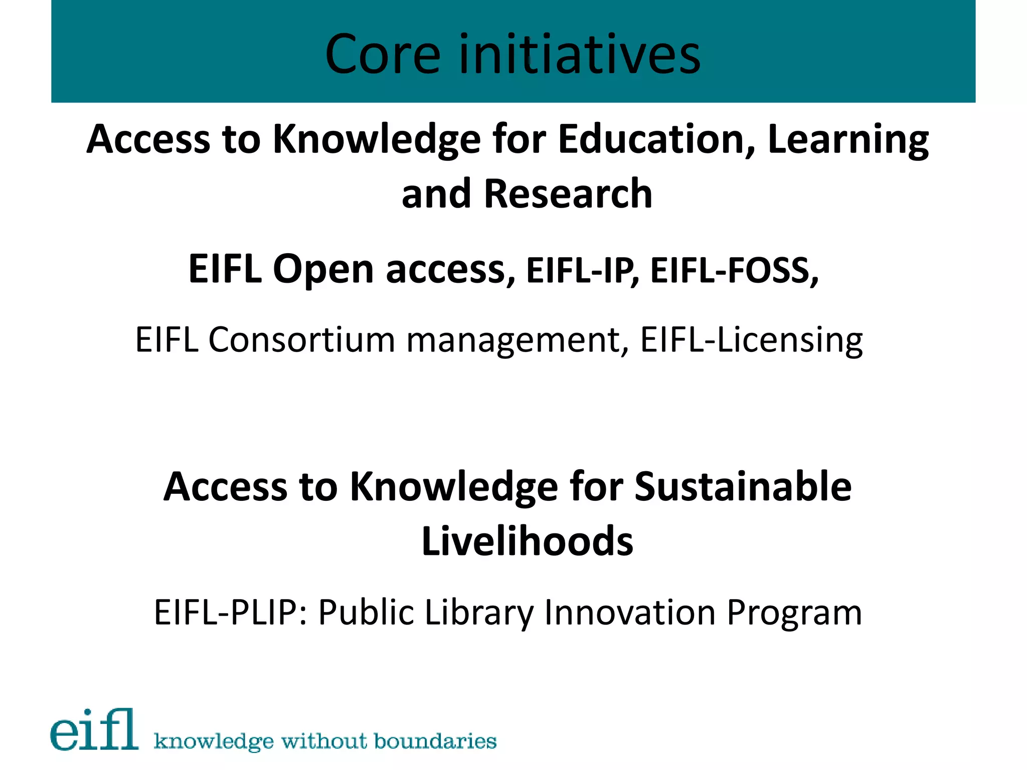 Core initiatives
Access to Knowledge for Education, Learning
and Research
EIFL Open access, EIFL-IP, EIFL-FOSS,
EIFL Consortium management, EIFL-Licensing
Access to Knowledge for Sustainable
Livelihoods
EIFL-PLIP: Public Library Innovation Program
 