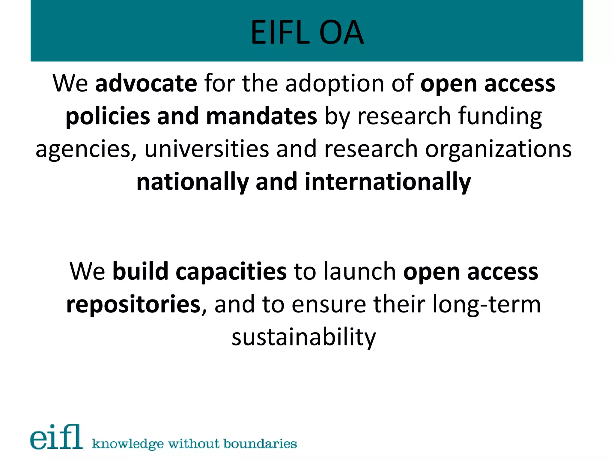 EIFL OA
We advocate for the adoption of open access
policies and mandates by research funding
agencies, universities and research organizations
nationally and internationally
We build capacities to launch open access
repositories, and to ensure their long-term
sustainability
 