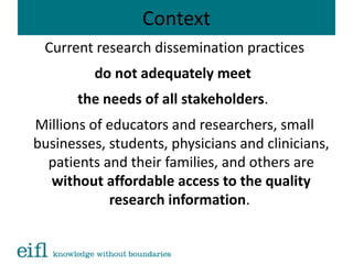 Context
Current research dissemination practices
do not adequately meet
the needs of all stakeholders.
Millions of educators and researchers, small
businesses, students, physicians and clinicians,
patients and their families, and others are
without affordable access to the quality
research information.
 
