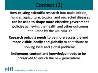 Context (2)
How existing scientific research into malnutrition,
hunger, agriculture, tropical and neglected diseases
can be used to shape more effective government
policies achieving the health and other outcomes
stipulated by the UN MDGs?
Research outputs needs to be more accessible and
more visible locally and globally to contribute to
solving local and global problems.
Indigenous content and knowledge needs to be
preserved to enrich the new generations.
 