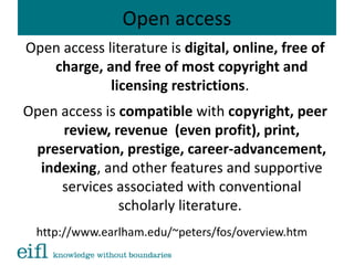 Open access
Open access literature is digital, online, free of
charge, and free of most copyright and
licensing restrictions.
Open access is compatible with copyright, peer
review, revenue (even profit), print,
preservation, prestige, career-advancement,
indexing, and other features and supportive
services associated with conventional
scholarly literature.
http://www.earlham.edu/~peters/fos/overview.htm
 