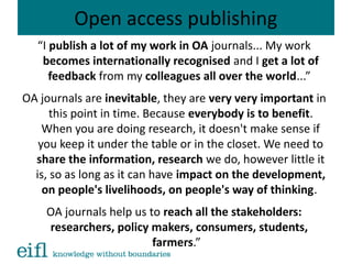 Open access publishing
“I publish a lot of my work in OA journals... My work
becomes internationally recognised and I get a lot of
feedback from my colleagues all over the world...”
OA journals are inevitable, they are very very important in
this point in time. Because everybody is to benefit.
When you are doing research, it doesn't make sense if
you keep it under the table or in the closet. We need to
share the information, research we do, however little it
is, so as long as it can have impact on the development,
on people's livelihoods, on people's way of thinking.
OA journals help us to reach all the stakeholders:
researchers, policy makers, consumers, students,
farmers.”
 
