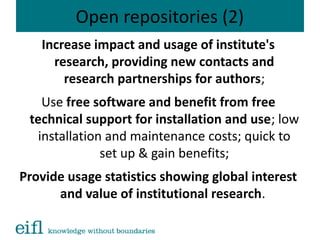 Open repositories (2)
Increase impact and usage of institute's
research, providing new contacts and
research partnerships for authors;
Use free software and benefit from free
technical support for installation and use; low
installation and maintenance costs; quick to
set up & gain benefits;
Provide usage statistics showing global interest
and value of institutional research.
 