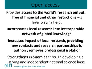 Open access
Provides access to the world’s research output,
free of financial and other restrictions – a
level playing field;
Incorporates local research into interoperable
network of global knowledge;
Increases impact of local research, providing
new contacts and research partnerships for
authors; removes professional isolation
Strengthens economies through developing a
strong and independent national science base.
 