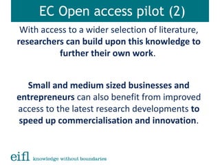 EC Open access pilot (2)
With access to a wider selection of literature,
researchers can build upon this knowledge to
further their own work.
Small and medium sized businesses and
entrepreneurs can also benefit from improved
access to the latest research developments to
speed up commercialisation and innovation.
 
