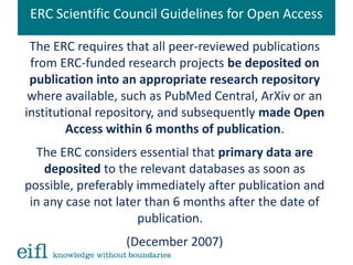 ERC Scientific Council Guidelines for Open Access
The ERC requires that all peer-reviewed publications
from ERC-funded research projects be deposited on
publication into an appropriate research repository
where available, such as PubMed Central, ArXiv or an
institutional repository, and subsequently made Open
Access within 6 months of publication.
The ERC considers essential that primary data are
deposited to the relevant databases as soon as
possible, preferably immediately after publication and
in any case not later than 6 months after the date of
publication.
(December 2007)
 