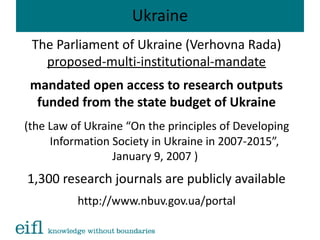 Ukraine
The Parliament of Ukraine (Verhovna Rada)
proposed-multi-institutional-mandate
mandated open access to research outputs
funded from the state budget of Ukraine
(the Law of Ukraine “On the principles of Developing
Information Society in Ukraine in 2007-2015”,
January 9, 2007 )
1,300 research journals are publicly available
http://www.nbuv.gov.ua/portal
 