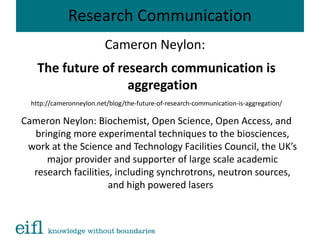Research Communication
Cameron Neylon:
The future of research communication is
aggregation
http://cameronneylon.net/blog/the-future-of-research-communication-is-aggregation/
Cameron Neylon: Biochemist, Open Science, Open Access, and
bringing more experimental techniques to the biosciences,
work at the Science and Technology Facilities Council, the UK’s
major provider and supporter of large scale academic
research facilities, including synchrotrons, neutron sources,
and high powered lasers
 