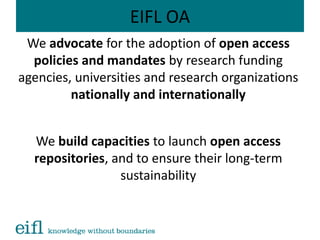 EIFL OA
We advocate for the adoption of open access
policies and mandates by research funding
agencies, universities and research organizations
nationally and internationally
We build capacities to launch open access
repositories, and to ensure their long-term
sustainability
 