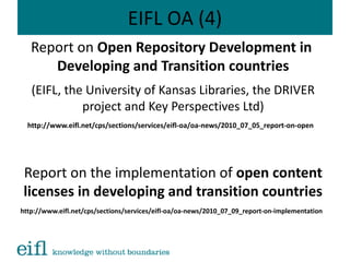 EIFL OA (4)
Report on Open Repository Development in
Developing and Transition countries
(EIFL, the University of Kansas Libraries, the DRIVER
project and Key Perspectives Ltd)
http://www.eifl.net/cps/sections/services/eifl-oa/oa-news/2010_07_05_report-on-open
Report on the implementation of open content
licenses in developing and transition countries
http://www.eifl.net/cps/sections/services/eifl-oa/oa-news/2010_07_09_report-on-implementation
 