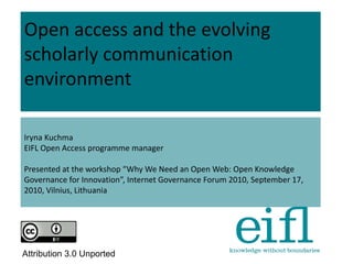 Open access and the evolving
scholarly communication
environment
Iryna Kuchma
EIFL Open Access programme manager
Presented at the workshop “Why We Need an Open Web: Open Knowledge
Governance for Innovation”, Internet Governance Forum 2010, September 17,
2010, Vilnius, Lithuania
Attribution 3.0 Unported
 
