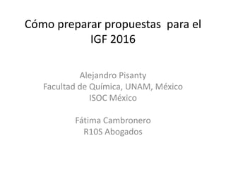Cómo preparar propuestas para el
IGF 2016
Alejandro Pisanty
Facultad de Química, UNAM, México
ISOC México
Fátima Cambronero
R10S Abogados
 