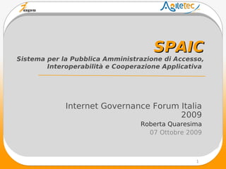 SPAIC
Sistema per la Pubblica Amministrazione di Accesso,
        Interoperabilità e Cooperazione Applicativa




             Internet Governance Forum Italia
                                       2009
                                 Roberta Quaresima
                                   07 Ottobre 2009



                                                1
 