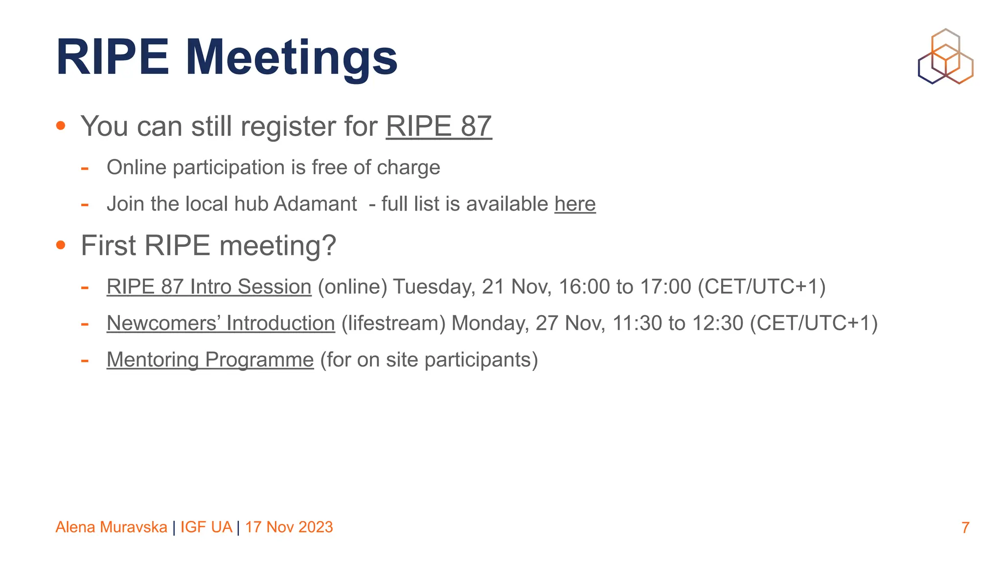 Alena Muravska | IGF UA | 17 Nov 2023
RIPE Meetings
• You can still register for RIPE 87
- Online participation is free of charge
- Join the local hub Adamant - full list is available here
• First RIPE meeting?
- RIPE 87 Intro Session (online) Tuesday, 21 Nov, 16:00 to 17:00 (CET/UTC+1)
- Newcomers’ Introduction (lifestream) Monday, 27 Nov, 11:30 to 12:30 (CET/UTC+1)
- Mentoring Programme (for on site participants)
7
 