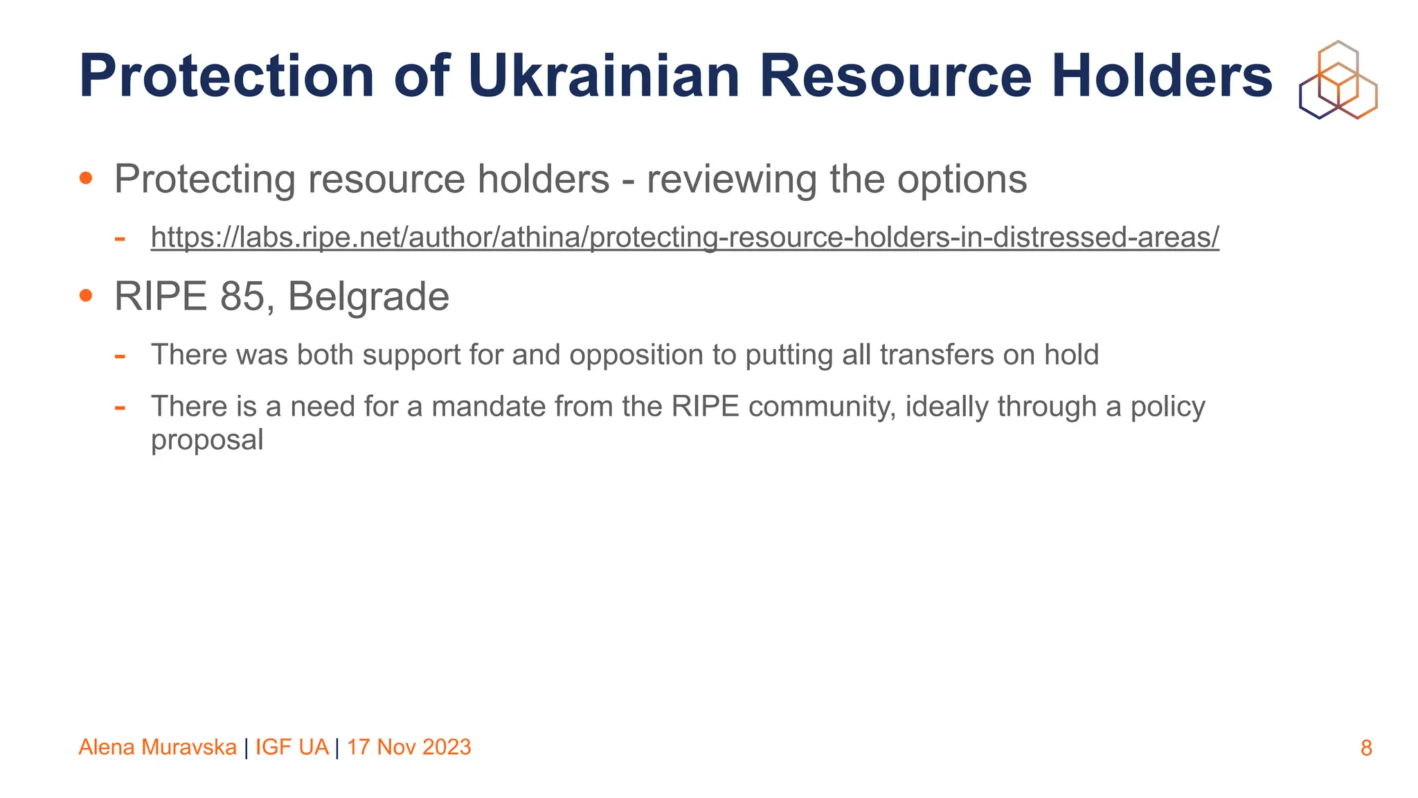 Alena Muravska | IGF UA | 17 Nov 2023
Protection of Ukrainian Resource Holders
• Protecting resource holders - reviewing the options
- https://labs.ripe.net/author/athina/protecting-resource-holders-in-distressed-areas/
• RIPE 85, Belgrade
- There was both support for and opposition to putting all transfers on hold
- There is a need for a mandate from the RIPE community, ideally through a policy
proposal
8
 