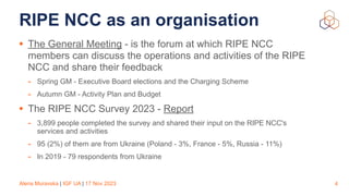 Alena Muravska | IGF UA | 17 Nov 2023
RIPE NCC as an organisation
• The General Meeting - is the forum at which RIPE NCC
members can discuss the operations and activities of the RIPE
NCC and share their feedback
- Spring GM - Executive Board elections and the Charging Scheme
- Autumn GM - Activity Plan and Budget
• The RIPE NCC Survey 2023 - Report
- 3,899 people completed the survey and shared their input on the RIPE NCC's
services and activities
- 95 (2%) of them are from Ukraine (Poland - 3%, France - 5%, Russia - 11%)
- In 2019 - 79 respondents from Ukraine
4
 