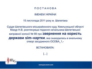 П О С Т А Н О В А
ІМЕНЕМ УКРАЇНИ
15 листопада 2011 року м. Шепетівка
Суддя Шепетівського міськрайонного суду Хмельницької області
Мазур Н.В. розглянувши подання начальника Шепетівської
виправної колонії № 98 про звернення на користь
держави sim–картки, яка знаходилась в анальному
отворі засудженого ОСОБА_1,-
ВСТАНОВИЛА:
[…]
 