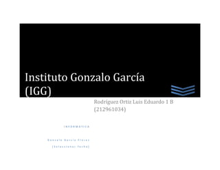 Instituto Gonzalo García
(IGG)
                            Rodríguez Ortiz Luis Eduardo 1 B
                            (212961034)

            INFORMATICA



    Gonzalo García Flores

      [Seleccionar fecha]
 