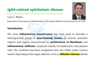 IgG4-related ophthalmic disease
Luis J. Mejico
Introduction
The term inflammatory pseudotumor has been used to describe a
heterogeneous group of mass-forming lesions in various anatomic
regions and organs characterized by proliferation of fibroblasts and
inflammatory infiltrate composed mainly of lymphocytes and plasma
cells. The condition has been recognized since the 1800s under various
names depending of the organ affected, such as Mikulicz disease, Riedel
 