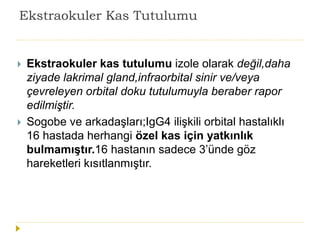 Ekstraokuler Kas Tutulumu
 Ekstraokuler kas tutulumu izole olarak değil,daha
ziyade lakrimal gland,infraorbital sinir ve/veya
çevreleyen orbital doku tutulumuyla beraber rapor
edilmiştir.
 Sogobe ve arkadaşları;IgG4 ilişkili orbital hastalıklı
16 hastada herhangi özel kas için yatkınlık
bulmamıştır.16 hastanın sadece 3’ünde göz
hareketleri kısıtlanmıştır.
 