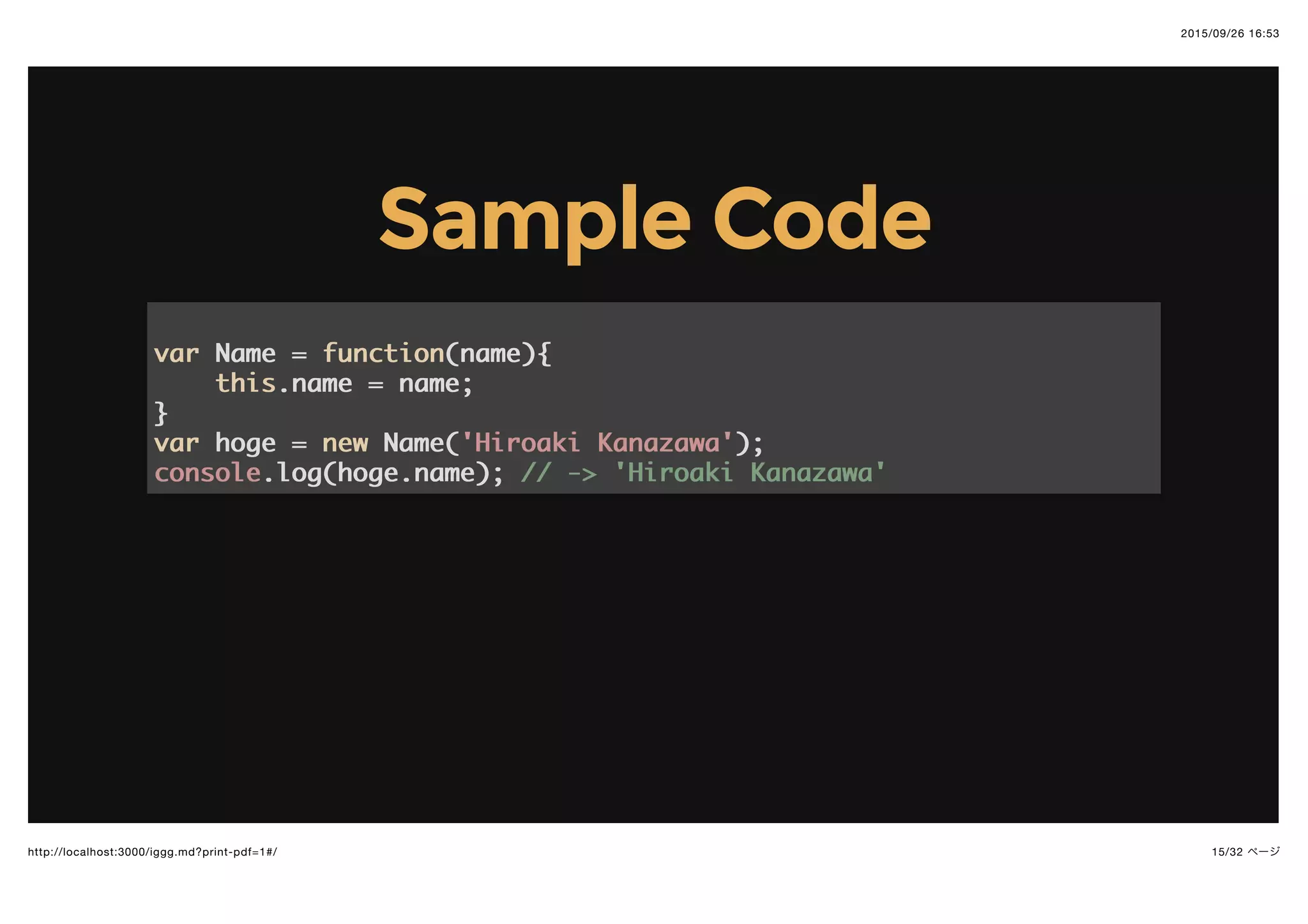 2015/09/26 16:53
15/32 ページhttp://localhost:3000/iggg.md?print-pdf=1#/
Sample CodeSample Code
varvar Name =Name = functionfunction((namename)){{
thisthis.name = name;.name = name;
}}
varvar hoge =hoge = newnew Name(Name('Hiroaki Kanazawa''Hiroaki Kanazawa'););
consoleconsole.log(hoge.name);.log(hoge.name); // -> 'Hiroaki Kanazawa'// -> 'Hiroaki Kanazawa'
 