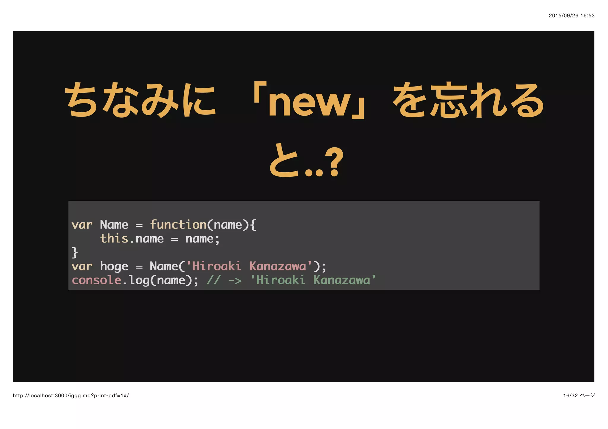2015/09/26 16:53
16/32 ページhttp://localhost:3000/iggg.md?print-pdf=1#/
ちなみにちなみに 「「newnew」を忘れる」を忘れる
とと..?..?
varvar Name =Name = functionfunction((namename)){{
thisthis.name = name;.name = name;
}}
varvar hoge = Name(hoge = Name('Hiroaki Kanazawa''Hiroaki Kanazawa'););
consoleconsole.log(name);.log(name); // -> 'Hiroaki Kanazawa'// -> 'Hiroaki Kanazawa'
 