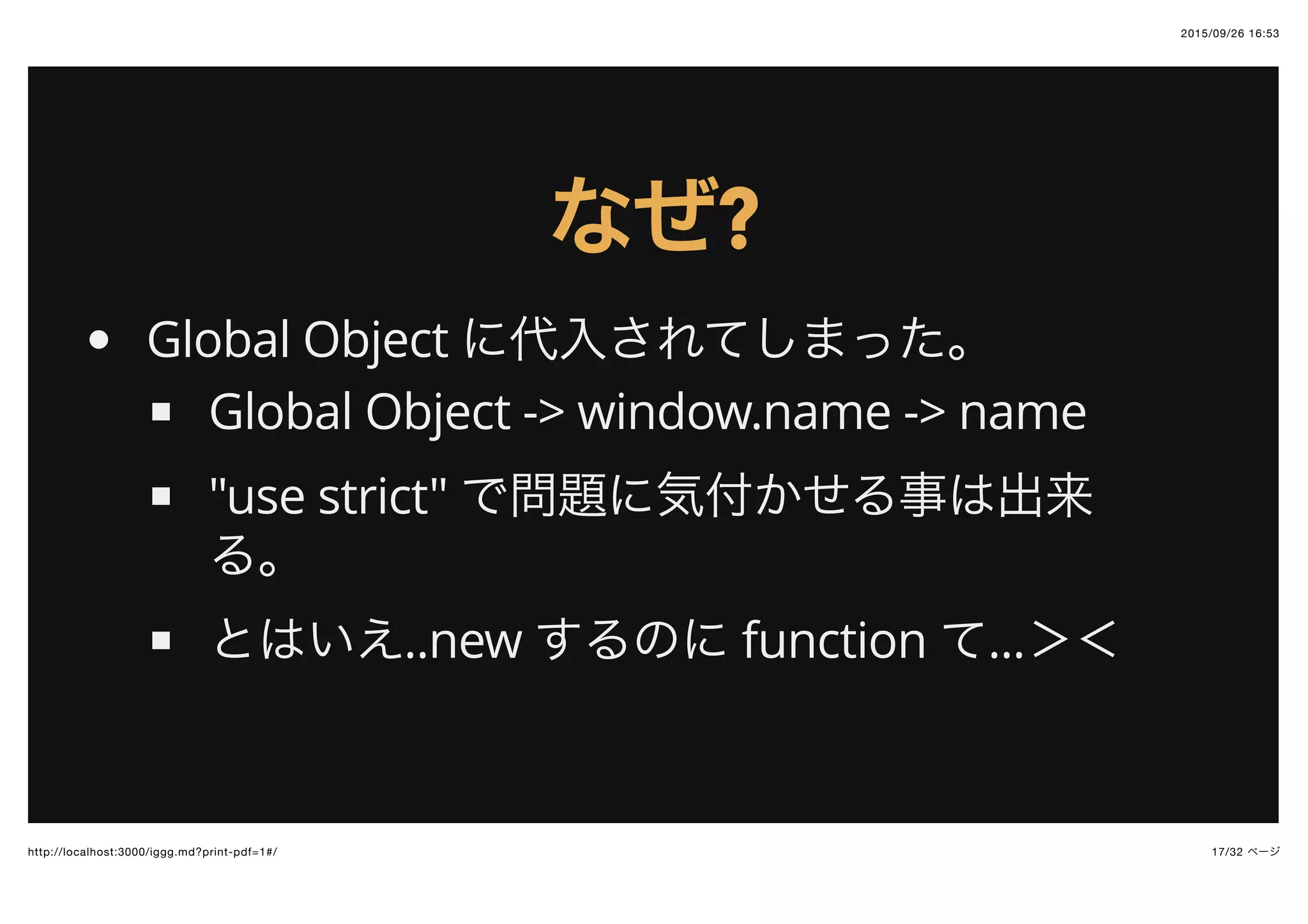 2015/09/26 16:53
17/32 ページhttp://localhost:3000/iggg.md?print-pdf=1#/
なぜなぜ??
Global Object に代入されてしまった。
Global Object -> window.name -> name
"use strict" で問題に気付かせる事は出来
る。
とはいえ..new するのに function て...＞＜
 