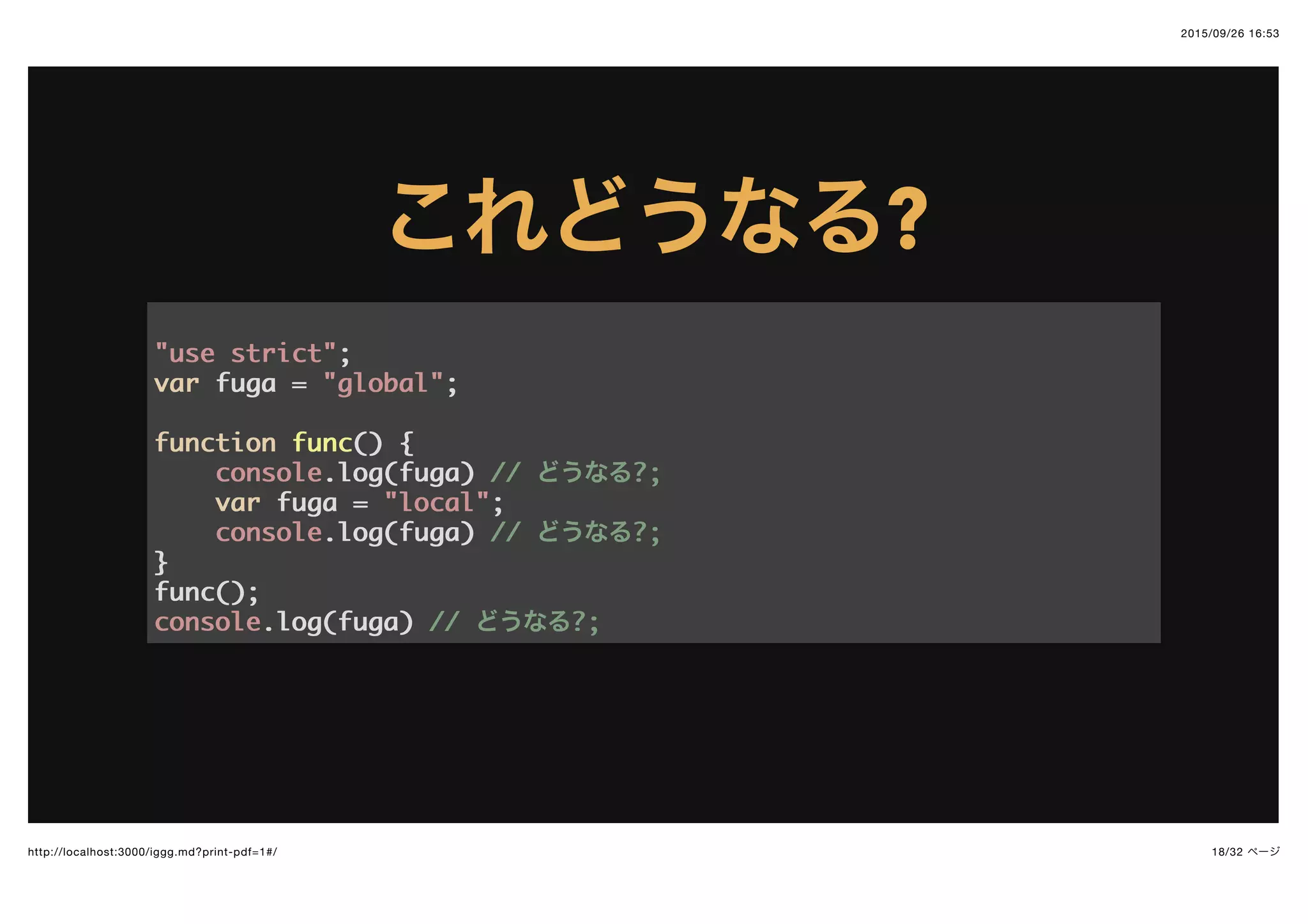 2015/09/26 16:53
18/32 ページhttp://localhost:3000/iggg.md?print-pdf=1#/
これどうなるこれどうなる??
"use strict""use strict";;
varvar fuga =fuga = "global""global";;
functionfunction funcfunc(()) {{
consoleconsole.log(fuga).log(fuga) //// どうなる?;?;
varvar fuga =fuga = "local""local";;
consoleconsole.log(fuga).log(fuga) //// どうなる?;?;
}}
func();func();
consoleconsole.log(fuga).log(fuga) //// どうなる?;?;
 