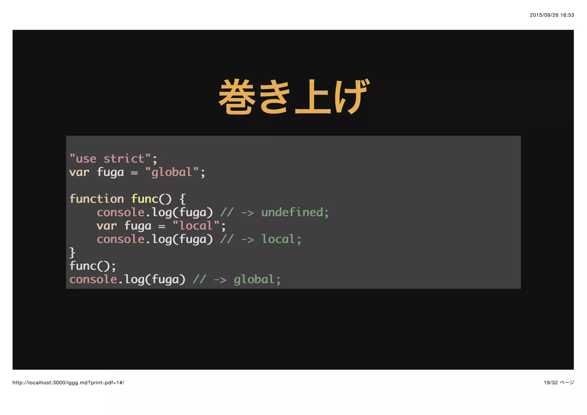 2015/09/26 16:53
19/32 ページhttp://localhost:3000/iggg.md?print-pdf=1#/
巻き上げ巻き上げ
"use strict""use strict";;
varvar fuga =fuga = "global""global";;
functionfunction funcfunc(()) {{
consoleconsole.log(fuga).log(fuga) // -> undefined;// -> undefined;
varvar fuga =fuga = "local""local";;
consoleconsole.log(fuga).log(fuga) // -> local;// -> local;
}}
func();func();
consoleconsole.log(fuga).log(fuga) // -> global;// -> global;
 
