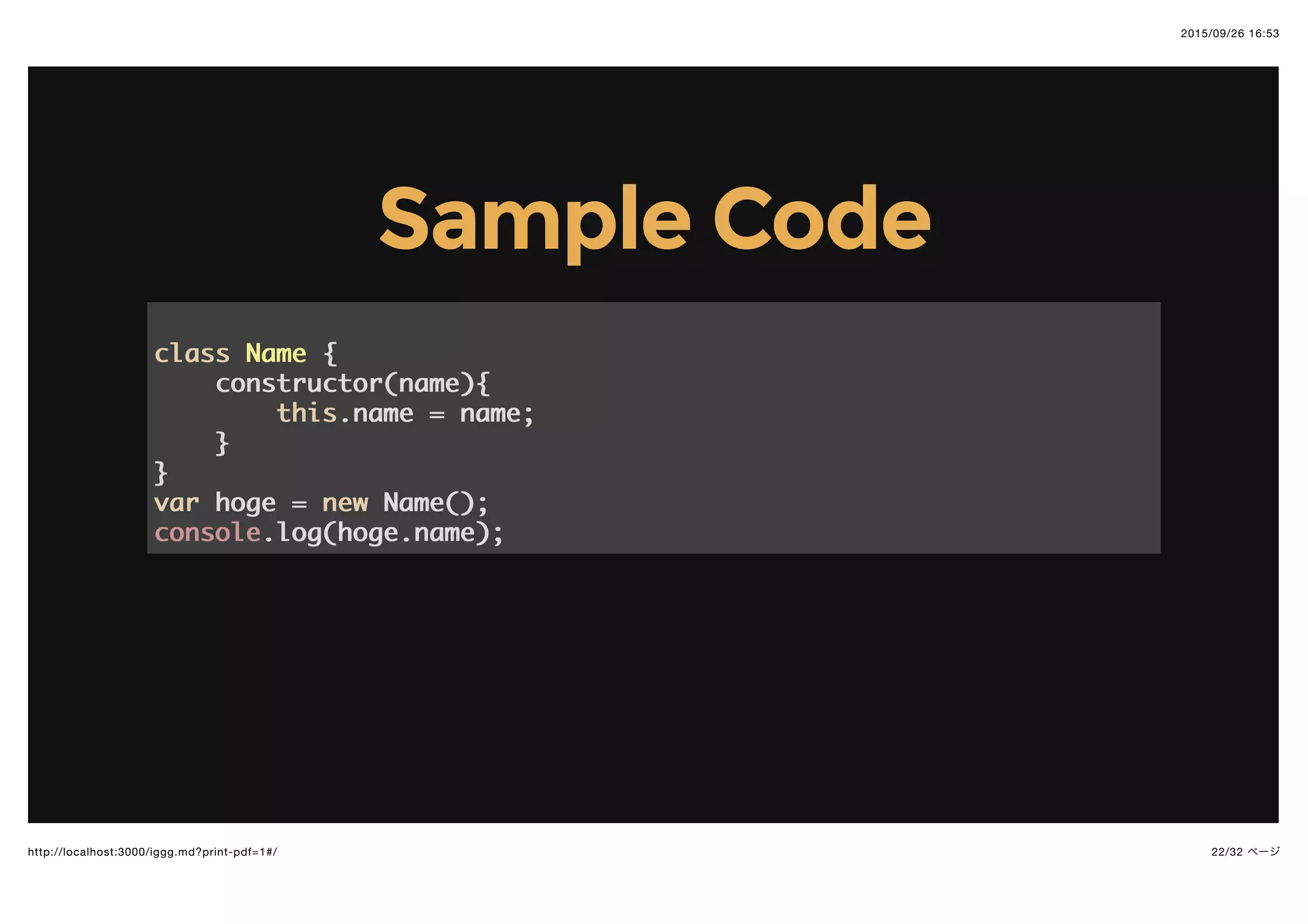 2015/09/26 16:53
22/32 ページhttp://localhost:3000/iggg.md?print-pdf=1#/
Sample CodeSample Code
classclass NameName {{
constructor(name){constructor(name){
thisthis.name = name;.name = name;
}}
}}
varvar hoge =hoge = newnew Name();Name();
consoleconsole.log(hoge.name);.log(hoge.name);
 