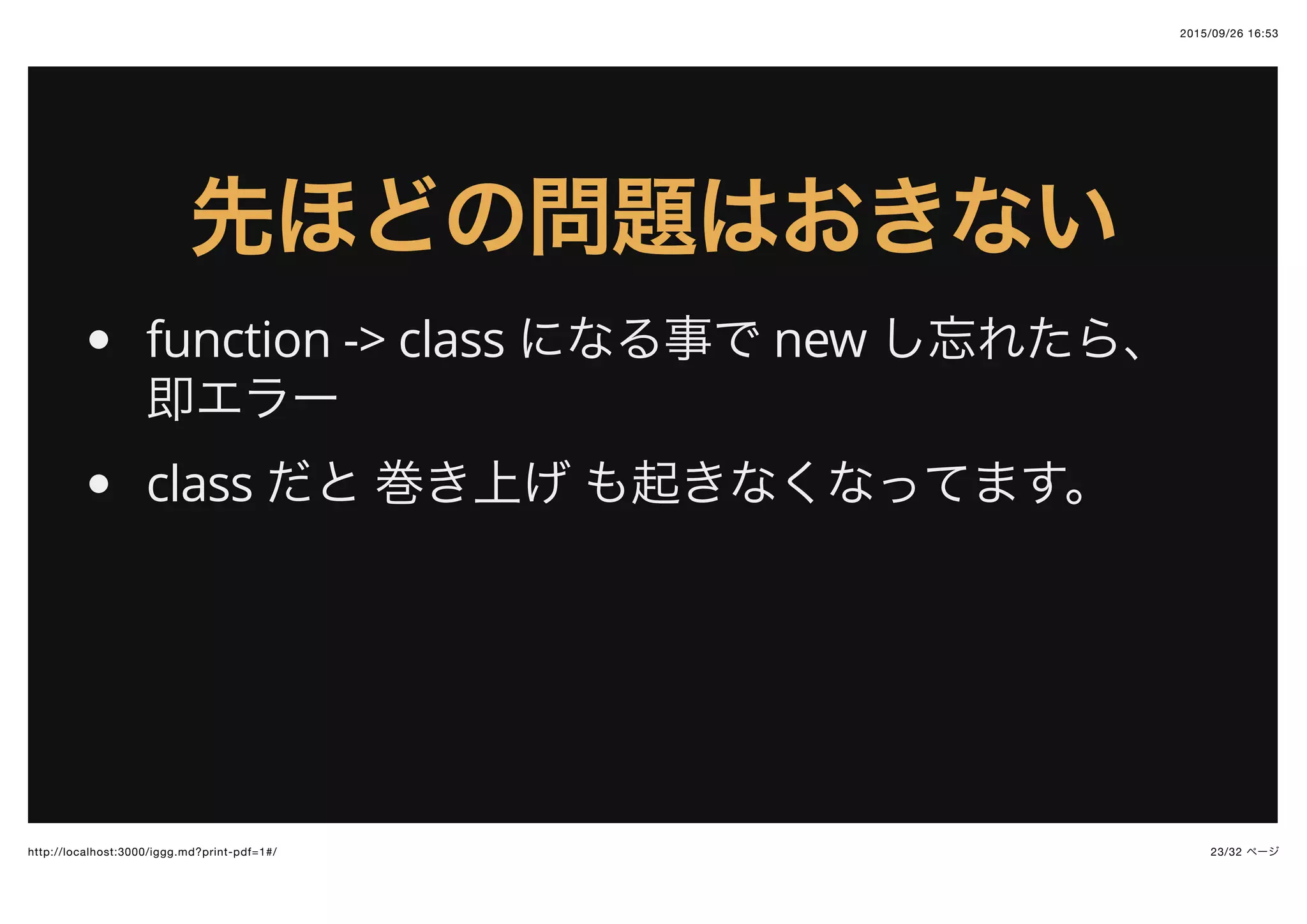 2015/09/26 16:53
23/32 ページhttp://localhost:3000/iggg.md?print-pdf=1#/
先ほどの問題はおきない先ほどの問題はおきない
function -> class になる事で new し忘れたら、
即エラー
class だと 巻き上げ も起きなくなってます。
 