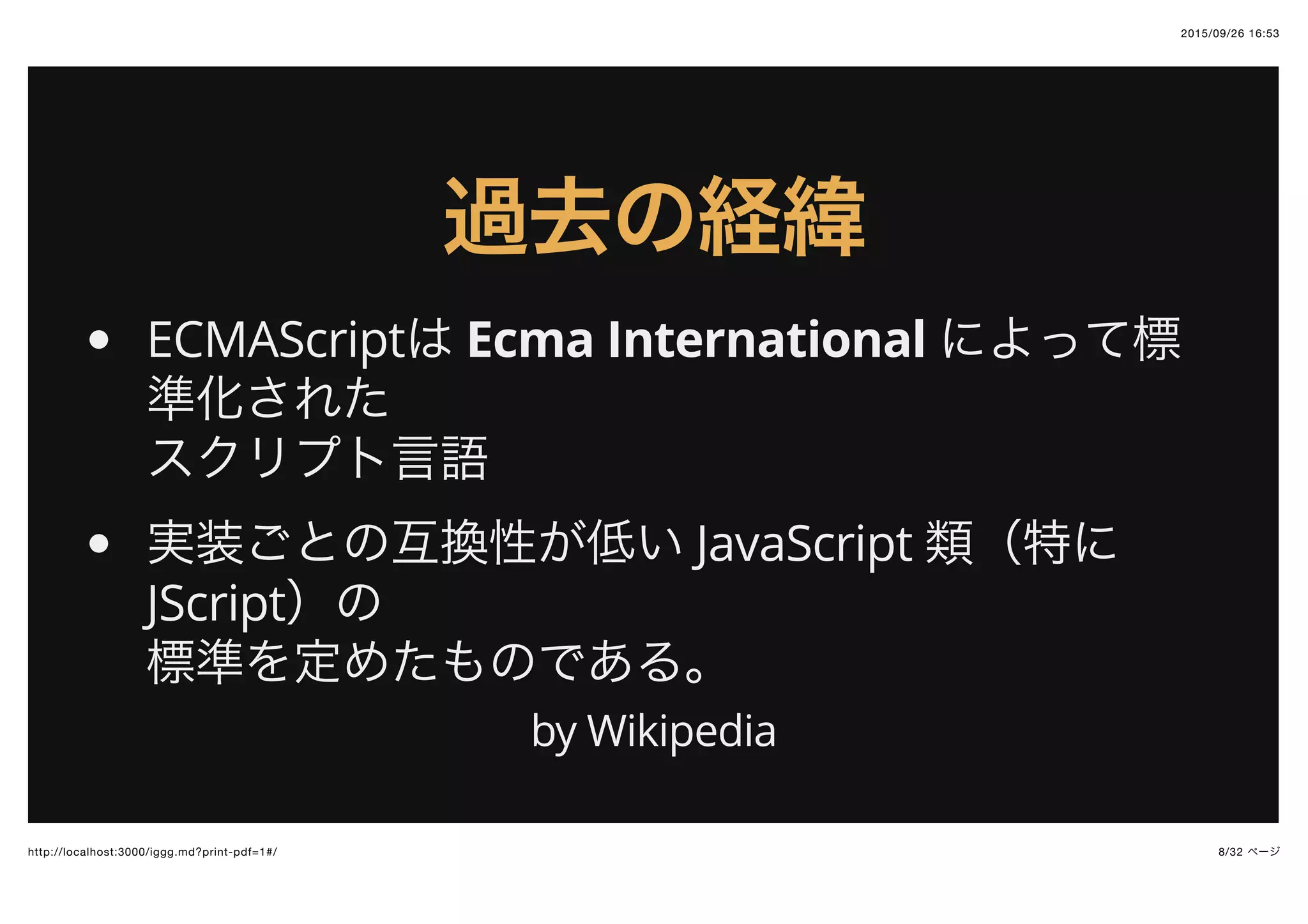 2015/09/26 16:53
8/32 ページhttp://localhost:3000/iggg.md?print-pdf=1#/
過去の経緯過去の経緯
ECMAScriptは Ecma International によって標
準化された
スクリプト言語
実装ごとの互換性が低い JavaScript 類（特に
JScript）の
標準を定めたものである。
by Wikipedia
 