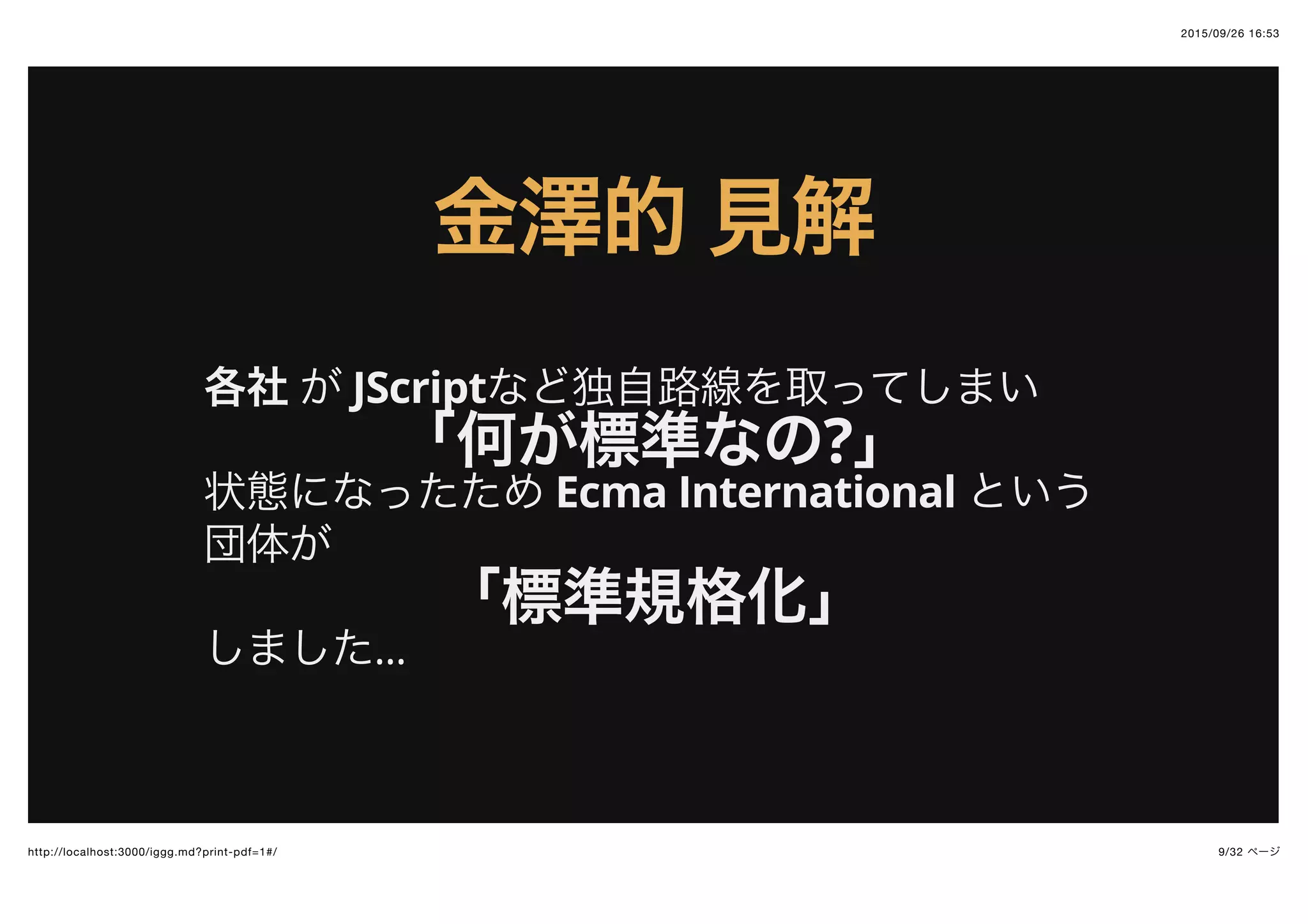 2015/09/26 16:53
9/32 ページhttp://localhost:3000/iggg.md?print-pdf=1#/
金澤的金澤的 見解見解
各社 が JScriptなど独自路線を取ってしまい
「何が標準なの?」
状態になったため Ecma International という
団体が
「標準規格化」
しました...
 