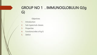GROUP NO 1 . IMMUNOGLOBULIN G(Ig
G)
Objectives
1. Introduction
2. Sub-types/sub-classes
3. Properties
4. Functions/roles of Ig G
5. Deficit
 