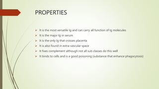 PROPERTIES
 It is the most versatile Ig and can carry all function of Ig molecules
 It is the major Ig in serum
 It is the only Ig that crosses placenta
 It is also found in extra-vascular space
 It fixes complement although not all sub classes do this well
 It binds to cells and is a good poisoning (substance that enhance phagocytosis)
 