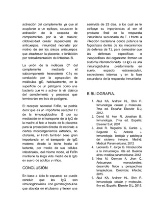 activación del complemento ya que al
acoplarse a un epítopo, causaran la
activación de la cascada de
complementos por la vía clásica;
citotoxicidad celular dependiente de
anticuerpos, inmunidad neonatal por
motivo de ser los únicos anticuerpos
que atraviesan la placenta; e inhibición
por retroalimentación de linfocitos B.
La unión de la molécula C1 del
complemento mediante el
subcomponente hexavalente C1q es
conducido por la agrupación de
moléculas IgG, habitualmente, en la
superficie de un patógeno como una
bacteria que va a activar la vía clásica
del complemento y procesos que
terminarían en lisis de patógeno.
El receptor neonatal FcRn, se podría
decir que es un importante receptor Fc
de la Inmunoglobulina G por su
mediación en el transporte de la IgG de
la madre al feto a través de la placenta
para la protección directa de neonato a
ciertos microorganismos extraños, no
obstante, el FcRn también tiene gran
importancia en el transporte de IgG
materna desde la leche hasta el
lactante, por medio de sus células
intestinales, del mismo modo, el FcRn
mantiene la larga vida media de la IgG
en suero de adultos y niños.
CONCLUSIÓN
En base a todo lo expuesto se puede
concluir que las IgG son
inmunoglobulinas con gammaglobulina
que abunda en el plasma y tienen una
semivida de 23 días, a los cual se le
atribuye su importancias al ser el
producto final de la respuesta
inmunitaria secundaria de T. I frente a
infección bacteriana donde potencia la
fagocitosis dentro de los mecanismos
de defensa de T.L para demostrar que
las defensas especificas e
inespecíficas del organismo forman un
sistema interrelacionado. La IgG es una
inmunoglobulina predominante en
suero, espacio extravascular,
secreciones internas y en la fase
secundaria de la respuesta inmunitaria
BIBLIOGRAFIA.
1. Abul KA, Andrew HL, Shiv P.
Inmunología celular y molecular.
7ma ed. España: Elsevier S.L;
2012.
2. David M, Ivan R, Jonathan B.
Inmunología. 7ma ed. España:
Elsevier S.A; 2007
3. José R. Regueiro G, Carlos L,
Segundo G, Antonio L.
Inmunología: biología y patología
del sistema inmune. Madrid:
Medical Panamericana; 2012
4. Leonardo F, Jorge G. Introducción
a la inmunología. 6ta ed. Buenos
aires: medica panamericana; 2012
5. Nina M, German A, Jhon C.
Anticuerpos monoclonales:
desarrollo físico y perspectivas
terapéuticas. Colombia; Infectio;
2015.
6. Abul KA, Andrew HL, Shiv P.
Inmunología celular y molecular.
8va ed. España: Elsevier S.L; 2015.
 