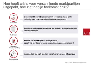 Hoe heeft crisis voor verschillende marktpartijen
uitgepakt, hoe ziet nabije toekomst eruit?

                      Consument herwint vertrouwen in economie, maar blijft
                      huiverig voor onvoorspelbaarheden woningmarkt
    Consument



                      Aanbieders zien perspectief wat verbeteren, al blijft betaalbare
                      funding drempel

    Aanbieders



                      Ketens zijn spekkoper in huidige markt,
                      speelveld serviceproviders na decimering genormaliseerd
     Ketens &
   Serviceproviders



                      Intermediair zal zich moeten transformeren voor lijfsbehoud

   Intermediairs

                                                                       Stilte in de Storm: 15e Nationaal Hypothekencongres
 