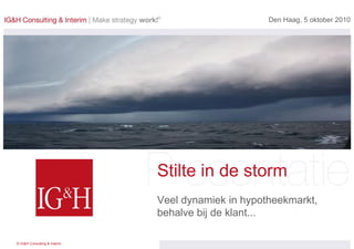 Den Haag, 5 oktober 2010




                              Stilte in de storm
                              Veel dynamiek in hypotheekmarkt,
                              behalve bij de klant...

© IG&H Consulting & Interim
 